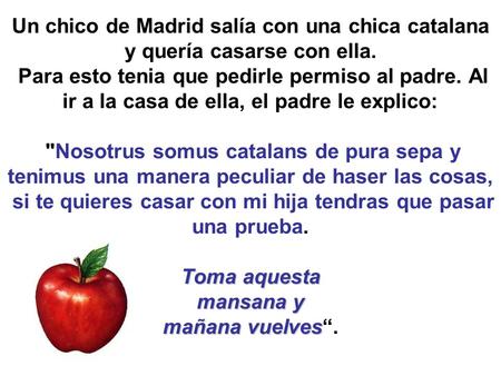 Toma aquesta mansana y mañana vuelves Un chico de Madrid salía con una chica catalana y quería casarse con ella. Para esto tenia que pedirle permiso al.