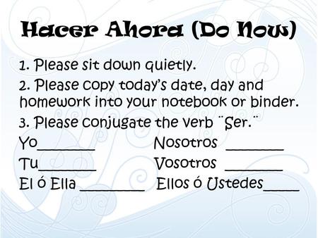 Hacer Ahora (Do Now) 1. Please sit down quietly. 2. Please copy today’s date, day and homework into your notebook or binder. 3. Please conjugate the verb.