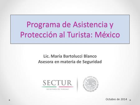 Programa de Asistencia y Protección al Turista: México Lic. María Bartolucci Blanco Asesora en materia de Seguridad Octubre de 2014.