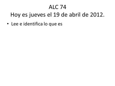 ALC 74 Hoy es jueves el 19 de abril de 2012. Lee e identifica lo que es.