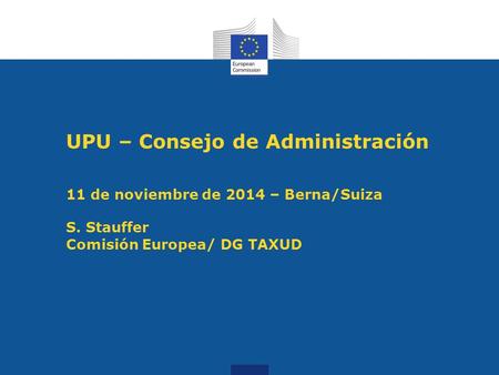 UPU – Consejo de Administración 11 de noviembre de 2014 – Berna/Suiza S. Stauffer Comisión Europea/ DG TAXUD.