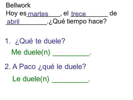 Bellwork Hoy es_________, el __________ de ___________.¿Qué tiempo hace? trecemartes abril 1. ¿Qué te duele? 2. A Paco ¿qué le duele? Me duele(n) _________.