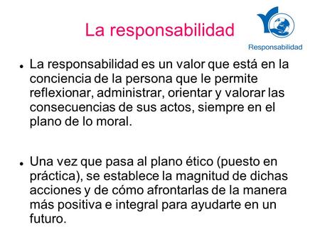 La responsabilidad La responsabilidad es un valor que está en la conciencia de la persona que le permite reflexionar, administrar, orientar y valorar.