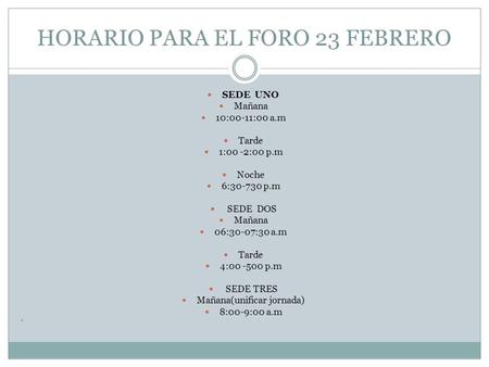 HORARIO PARA EL FORO 23 FEBRERO SEDE UNO Mañana 10:00-11:00 a.m Tarde 1:00 -2:00 p.m Noche 6:30-730 p.m SEDE DOS Mañana 06:30-07:30 a.m Tarde 4:00 -500.