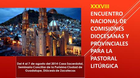XXXVIII ENCUENTRO NACIONAL DE COMISIONES DIOCESANAS Y PROVINCIALES PARA LA PASTORAL LITÚRGICA Del 4 al 7 de agosto del 2014 Casa Sacerdotal, Seminario.