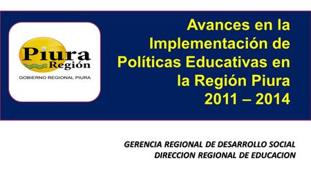 Avances en la Implementación de Políticas Educativas en la Región Piura 2011 – 2014 GERENCIA REGIONAL DE DESARROLLO SOCIAL DIRECCION REGIONAL DE EDUCACION.