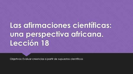 Las afirmaciones científicas: una perspectiva africana. Lección 18 Objetivos: Evaluar creencias a partir de supuestos científicos.