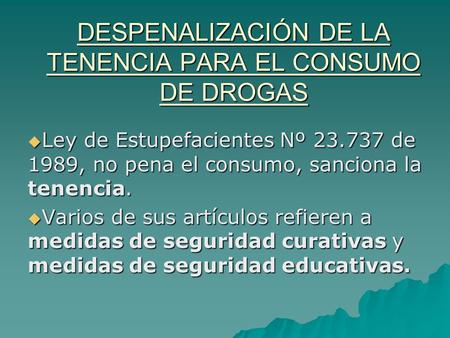 DESPENALIZACIÓN DE LA TENENCIA PARA EL CONSUMO DE DROGAS  Ley de Estupefacientes Nº 23.737 de 1989, no pena el consumo, sanciona la tenencia.  Varios.