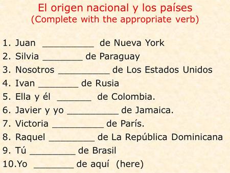 El origen nacional y los países (Complete with the appropriate verb) 1.Juan _________ de Nueva York 2.Silvia _______ de Paraguay 3.Nosotros _________ de.