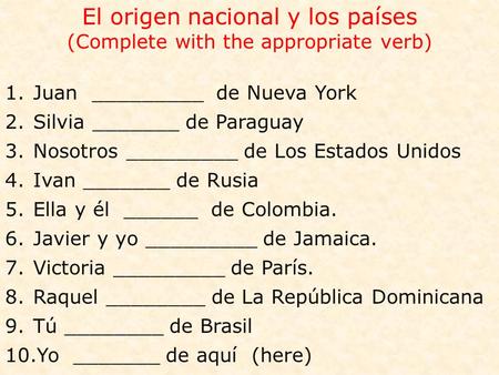 El origen nacional y los países (Complete with the appropriate verb) 1.Juan _________ de Nueva York 2.Silvia _______ de Paraguay 3.Nosotros _________ de.
