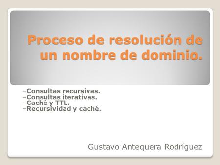 Proceso de resolución de un nombre de dominio. –Consultas recursivas. –Consultas iterativas. –Caché y TTL. –Recursividad y caché. Gustavo Antequera Rodríguez.