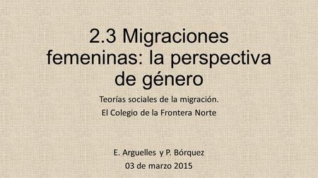 2.3 Migraciones femeninas: la perspectiva de género Teorías sociales de la migración. El Colegio de la Frontera Norte E. Arguelles y P. Bórquez 03 de marzo.
