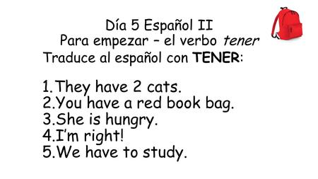 Día 5 Español II Para empezar – el verbo tener Traduce al español con TENER: 1.They have 2 cats. 2.You have a red book bag. 3.She is hungry. 4.I’m right!