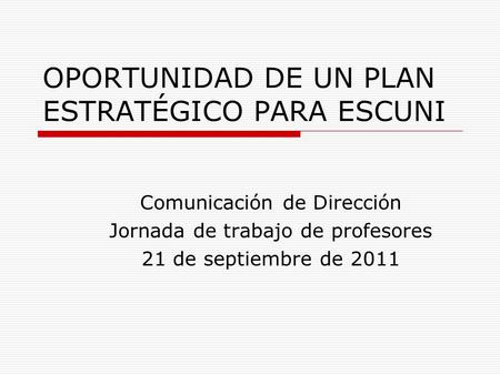 OPORTUNIDAD DE UN PLAN ESTRATÉGICO PARA ESCUNI Comunicación de Dirección Jornada de trabajo de profesores 21 de septiembre de 2011.