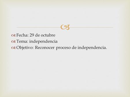   Fecha: 29 de octubre  Tema: independencia  Objetivo: Reconocer proceso de independencia.