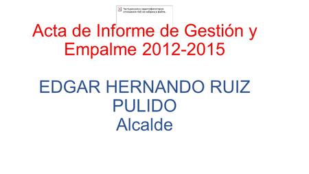 Acta de Informe de Gestión y Empalme 2012-2015 EDGAR HERNANDO RUIZ PULIDO Alcalde.