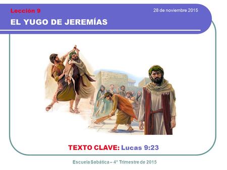 28 de noviembre 2015 EL YUGO DE JEREMÍAS TEXTO CLAVE: Lucas 9:23 Escuela Sabática – 4° Trimestre de 2015 Lección 9.