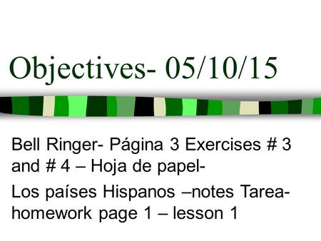Objectives- 05/10/15 Bell Ringer- Página 3 Exercises # 3 and # 4 – Hoja de papel- Los países Hispanos –notes Tarea- homework page 1 – lesson 1.
