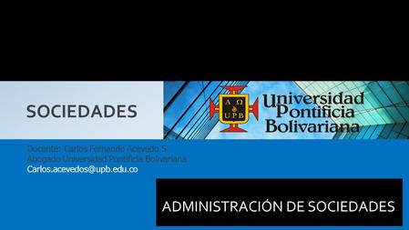 ADMINISTRACIÓN DE SOCIEDADES SOCIEDADES Docente: Carlos Fernando Acevedo S. Abogado Universidad Pontificia Bolivariana