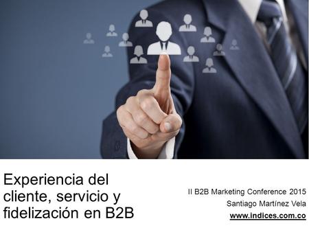 Experiencia del cliente, servicio y fidelización en B2B II B2B Marketing Conference 2015 Santiago Martínez Vela www.indices.com.co.