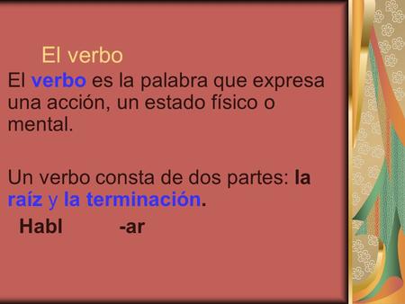 El verbo El verbo es la palabra que expresa una acción, un estado físico o mental. Un verbo consta de dos partes: la raíz y la terminación. Habl.