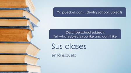 Sus clases en la escuela Yo puedo/I can…identify school subjects Describe school subjects Tell what subjects you like and don’t like.