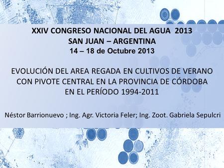 XXIV CONGRESO NACIONAL DEL AGUA 2013 SAN JUAN – ARGENTINA 14 – 18 de Octubre 2013 EVOLUCIÓN DEL AREA REGADA EN CULTIVOS DE VERANO CON PIVOTE CENTRAL EN.