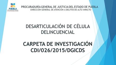 DESARTICULACIÓN DE CÉLULA DELINCUENCIAL CARPETA DE INVESTIGACIÓN CDI/026/2015/DGICDS PROCURADURÍA GENERAL DE JUSTICIA DEL ESTADO DE PUEBLA DIRECCIÓN GENERAL.