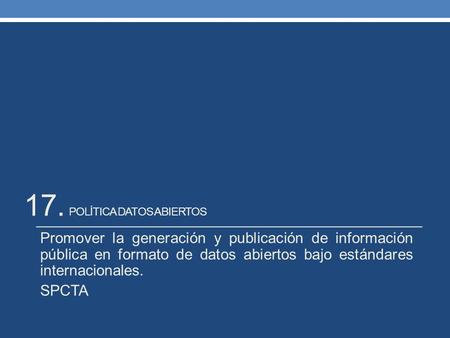 17. POLÍTICA DATOS ABIERTOS Promover la generación y publicación de información pública en formato de datos abiertos bajo estándares internacionales. SPCTA.