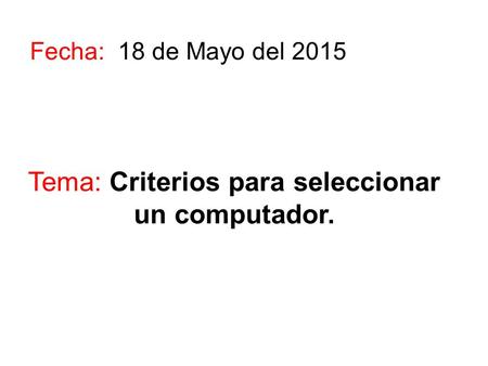Tema: Criterios para seleccionar un computador. Fecha: 18 de Mayo del 2015.