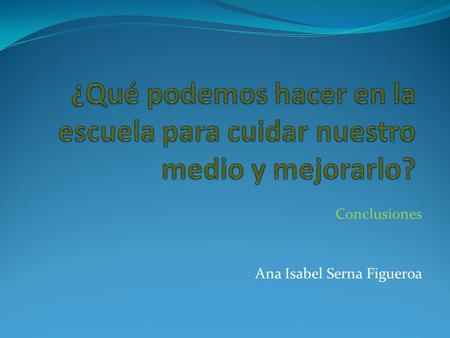 Conclusiones Ana Isabel Serna Figueroa. Necesitamos crear conciencia Observa el siguiente video.