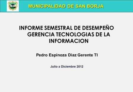INFORME SEMESTRAL DE DESEMPEÑO GERENCIA TECNOLOGIAS DE LA INFORMACION Pedro Espinoza Diaz Gerente TI Julio a Diciembre 2012 MUNICIPALIDAD DE SAN BORJA.