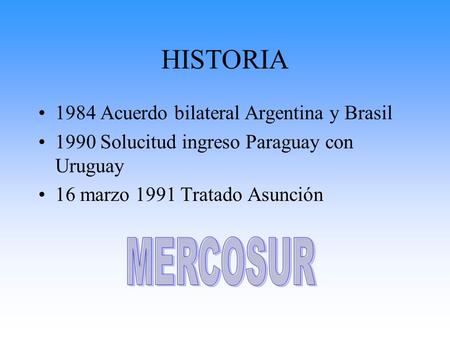 HISTORIA 1984 Acuerdo bilateral Argentina y Brasil 1990 Solucitud ingreso Paraguay con Uruguay 16 marzo 1991 Tratado Asunción.