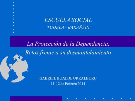 ESCUELA SOCIAL TUDELA - BARAÑAIN La Protección de la Dependencia. Retos frente a su desmantelamiento GABRIEL HUALDE URRALBURU 11-12 de Febrero 2014.