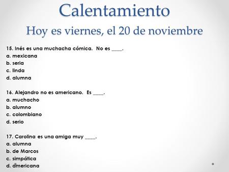 Calentamiento Hoy es viernes, el 20 de noviembre 15. Inés es una muchacha cómica. No es ____. a. mexicana b. seria c. linda d. alumna 16. Alejandro no.