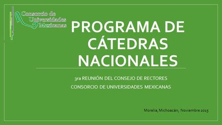 PROGRAMA DE CÁTEDRAS NACIONALES 3ra REUNIÓN DEL CONSEJO DE RECTORES CONSORCIO DE UNIVERSIDADES MEXICANAS Morelia, Michoacán; Noviembre 2015.