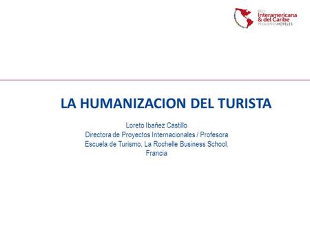 LA HUMANIZACION DEL TURISTA Loreto Ibañez Castillo Directora de Proyectos Internacionales / Profesora Escuela de Turismo, La Rochelle Business School,