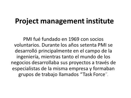 Project management institute PMI fué fundado en 1969 con socios voluntarios. Durante los años setenta PMI se desarrolló principalmente en el campo de la.