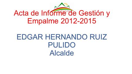 Acta de Informe de Gestión y Empalme 2012-2015 EDGAR HERNANDO RUIZ PULIDO Alcalde.