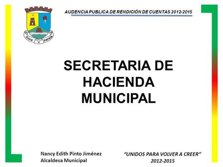 Nancy Edith Pinto Jiménez Alcaldesa Municipal “UNIDOS PARA VOLVER A CREER” 2012-2015 AUDENCIA PUBLICA DE RENDICIÓN DE CUENTAS 2012-2015 SECRETARIA DE HACIENDA.