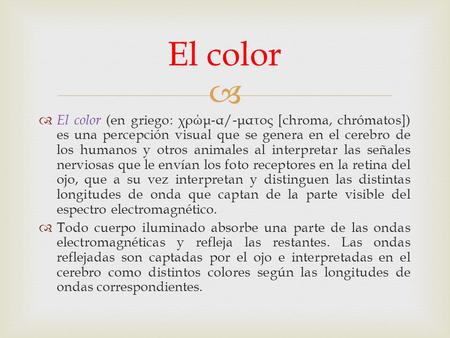   El color (en griego: χρώμ - α /- ματος [chroma, chrómatos]) es una percepción visual que se genera en el cerebro de los humanos y otros animales al.