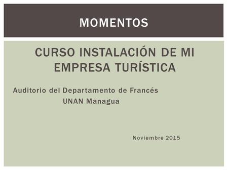 CURSO INSTALACIÓN DE MI EMPRESA TURÍSTICA Auditorio del Departamento de Francés UNAN Managua Noviembre 2015 MOMENTOS.