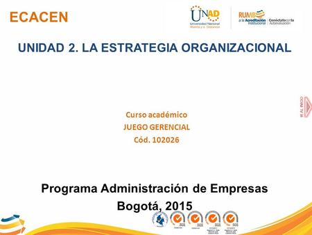ECACEN UNIDAD 2. LA ESTRATEGIA ORGANIZACIONAL Curso académico JUEGO GERENCIAL Cód. 102026 Programa Administración de Empresas Bogotá, 2015 IR AL INICIO.