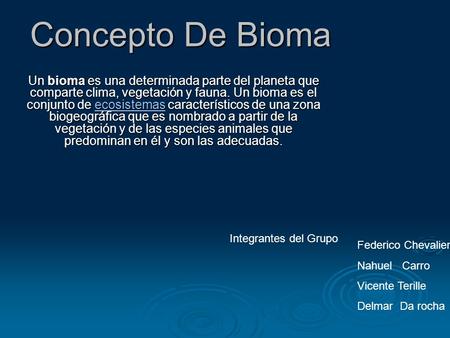 Concepto De Bioma Un bioma es una determinada parte del planeta que comparte clima, vegetación y fauna. Un bioma es el conjunto de ecosistemas característicos.