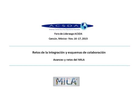 Retos de la Integración y esquemas de colaboración Avances y retos del MILA Foro de Liderazgo ACSDA Cancún, México - Nov. 16 -17, 2015.