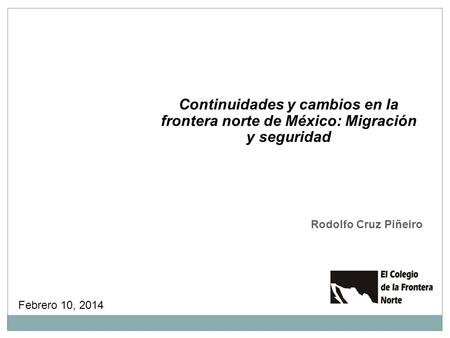 Continuidades y cambios en la frontera norte de México: Migración y seguridad Rodolfo Cruz Piñeiro Febrero 10, 2014.