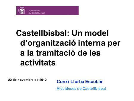Conxi Llurba Escobar Alcaldessa de Castellbisbal 22 de novembre de 2012 Castellbisbal: Un model d’organització interna per a la tramitació de les activitats.