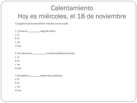 Calentamiento Hoy es miércoles, el 18 de noviembre Complete each sentence below with the correct article. 1. ¿Cómo es _________ amiga de Alicia? a. la.
