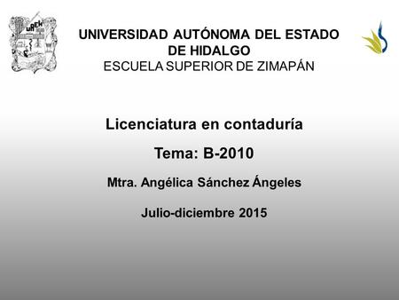 UNIVERSIDAD AUTÓNOMA DEL ESTADO DE HIDALGO ESCUELA SUPERIOR DE ZIMAPÁN Licenciatura en contaduría Tema: B-2010 Mtra. Angélica Sánchez Ángeles Julio-diciembre.