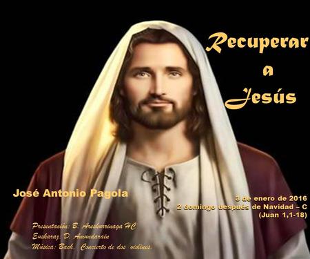 Recuperar a Jesús Jesús 3 de enero de 2016 2 domingo después de Navidad – C (Juan 1,1-18 (Juan 1,1-18) José Antonio Pagola Presentación: B. Areskurrinaga.